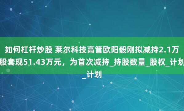 如何杠杆炒股 莱尔科技高管欧阳毅刚拟减持2.1万股套现51.43万元，为首次减持_持股数量_股权_计划