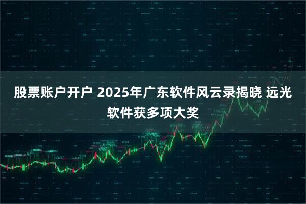 股票账户开户 2025年广东软件风云录揭晓 远光软件获多项大奖