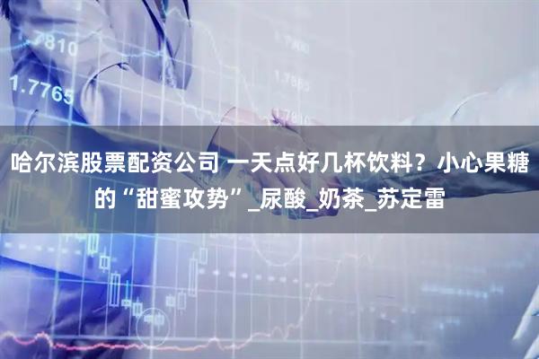 哈尔滨股票配资公司 一天点好几杯饮料？小心果糖的“甜蜜攻势”_尿酸_奶茶_苏定雷