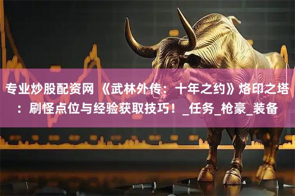 专业炒股配资网 《武林外传：十年之约》烙印之塔：刷怪点位与经验获取技巧！_任务_枪豪_装备