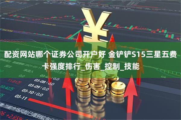 配资网站哪个证券公司开户好 金铲铲S15三星五费卡强度排行_伤害_控制_技能