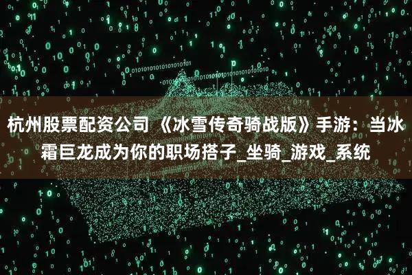 杭州股票配资公司 《冰雪传奇骑战版》手游：当冰霜巨龙成为你的职场搭子_坐骑_游戏_系统