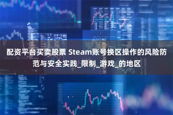配资平台买卖股票 Steam账号换区操作的风险防范与安全实践_限制_游戏_的地区