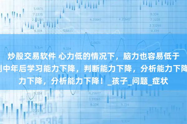 炒股交易软件 心力低的情况下，脑力也容易低于低谜，这会导致人到中年后学习能力下降，判断能力下降，分析能力下降！_孩子_问题_症状