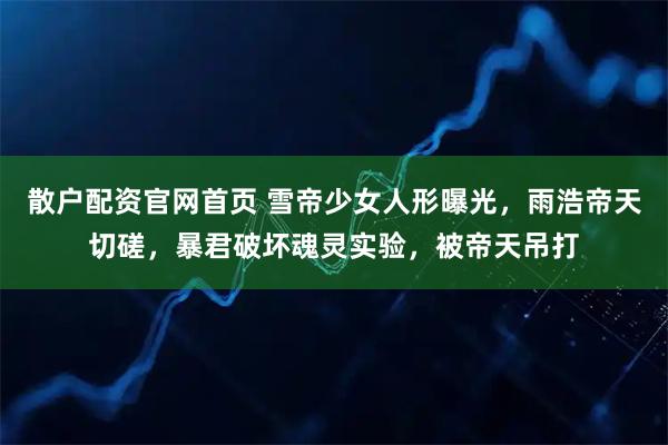 散户配资官网首页 雪帝少女人形曝光，雨浩帝天切磋，暴君破坏魂灵实验，被帝天吊打