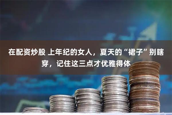 在配资炒股 上年纪的女人，夏天的“裙子”别瞎穿，记住这三点才优雅得体