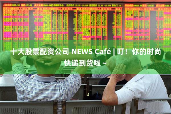 十大股票配资公司 NEWS Café | 叮！你的时尚快递到货啦～