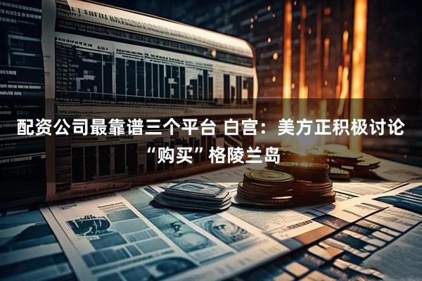 配资公司最靠谱三个平台 白宫：美方正积极讨论“购买”格陵兰岛